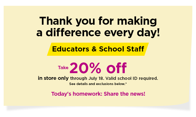 take 20% off for educators and school staff. in store only through july 18. valid school id required. find a store now.