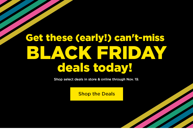  Get these early! can't-miss BLACK FRIDAY deals today! Shop select deals in store online through Nov. 19. Shop the Deals 