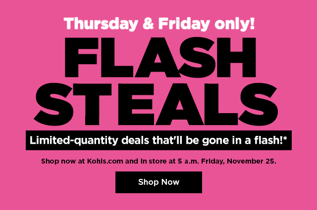 FLASH STEALS Limited-quantity deals that'll be gone in a flash!* Shop now at Kohls.com and In store at 5 a.m. Friday, November 25. 