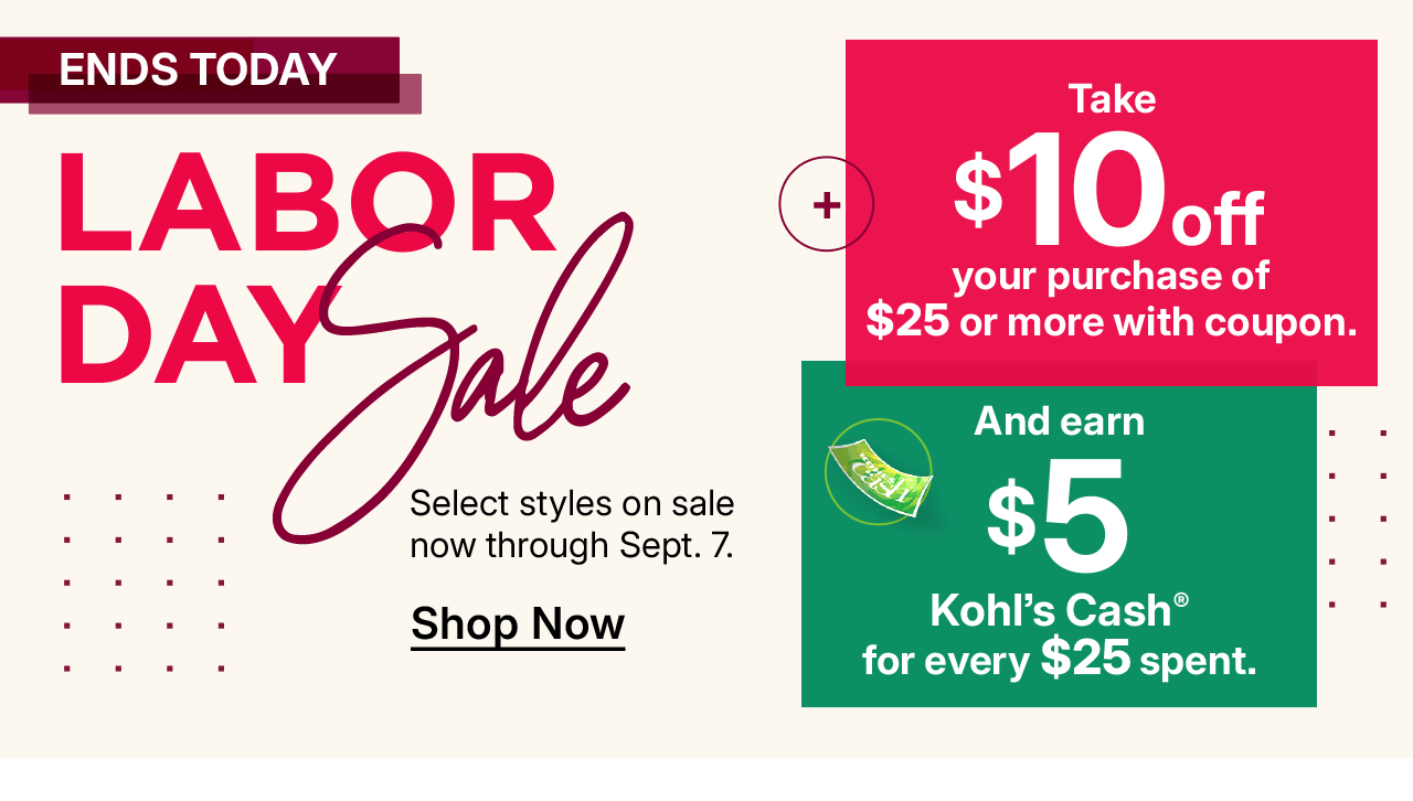 labor day sale. select styles on sale now. plus take $10 off your purchase of $25 or more with coupon and earn $5 kohl's cash for every $25 spent.