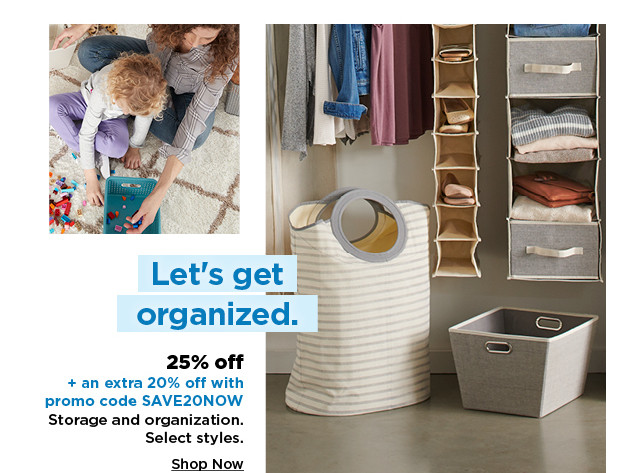 25% off plus take an extra 20% off with promo code SAVE20NOW on storage and organization. shop now.