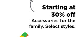 starting at 30% off accessories for the family. shop now.