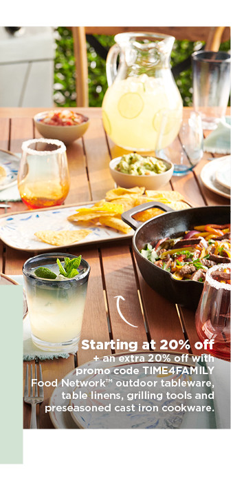 starting at 20% off plus take an extra 20% off with promo code TIME4FAMILY on food network outdoor tableware, table lines, grilling tools and preseasoned cast iron cookware. shop now.