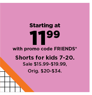 starting at 11.99 with promo code FRIENDS on shorts for kids 7 - 20. shop now.