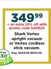 349.99 plus take and extra 20% off with promo code SAVE20 on shark vertex upright vacuum or vertex cordless stick vacuum. shop now.