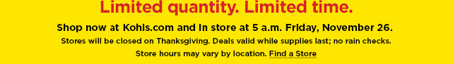 shop now at kohls.com and in store at 5am friday november 26th. find a store.