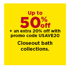 up to 50% off plus take an extra 20% off with promo code USAVE20 on closeout bath collections. shop now.