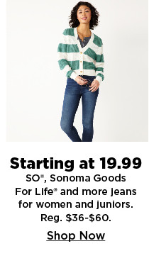 starting at 19.99 so, sonoma goods for life and more jeans for women and juniors. shop now.