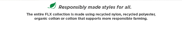 0 Responsibly made styles for all. The entire FLX collection Is made using recycled nylon, recycled polyester, organc cotton or cotton that supports more responslble farming. 