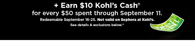  Earn $10 Kohls Cash for every $50 spent through September 11 Redeemable September 16-25. Not valld on Sephora at KohPs. Ses details exclusions below 