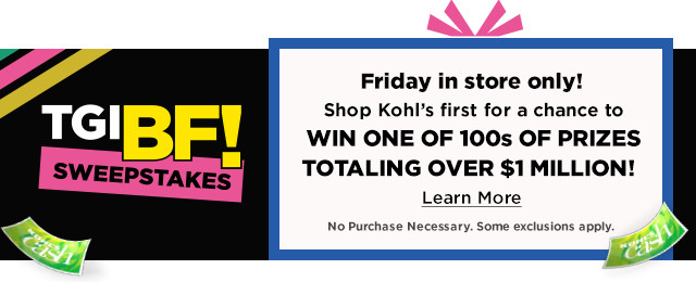 Friday in store only! Shop Kohls first for a chance to WIN ONE OF 100s OF PRIZES TOTALING OVER $1MILLION! Learn More 