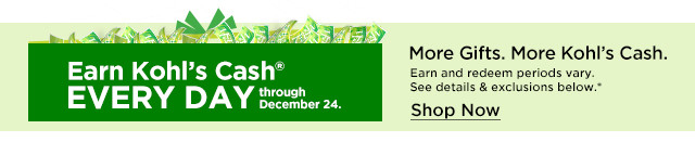 More Gifts. More Kohls Cash. Earn and redeem periods vary. 34 KOhIs CaSh! See details exclusions below. EVERY DAY 2.0 Shop Now 