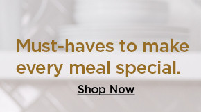 must-haves to make every meal special. shop now.