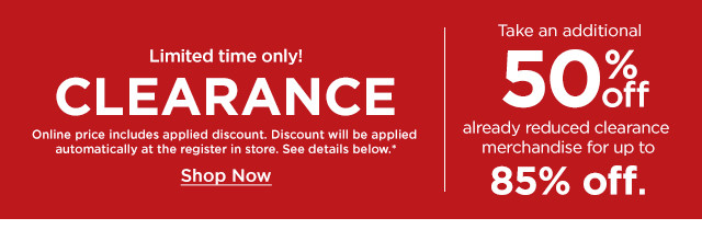 limited time only. take an additional 50% off already reduced clearance merchandise for up to 85% off. shop now.