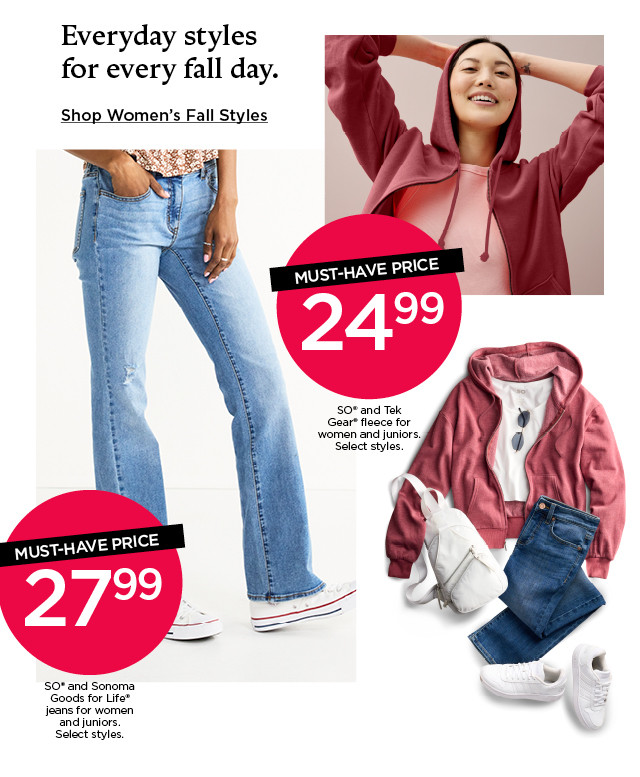 Must-have price. 24.99 SO and Tek Gear fleece for women and juniors. Select styles. 27.99 SO and Sonoma Goods For Life jeans for women and juniors. Select styles. Shop Women's Fall Styles.