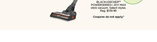 129.99 BLACK+DECKER POWERSERIES+ 20V MAX stick vacuum. Select styles. Coupons do not apply.