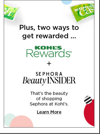 Plus two ways to get rewarded. Kohl's Rewards plus Sephora Beauty Insider. That's the beauty of shopping Sephora at Kohl's. Learn more.