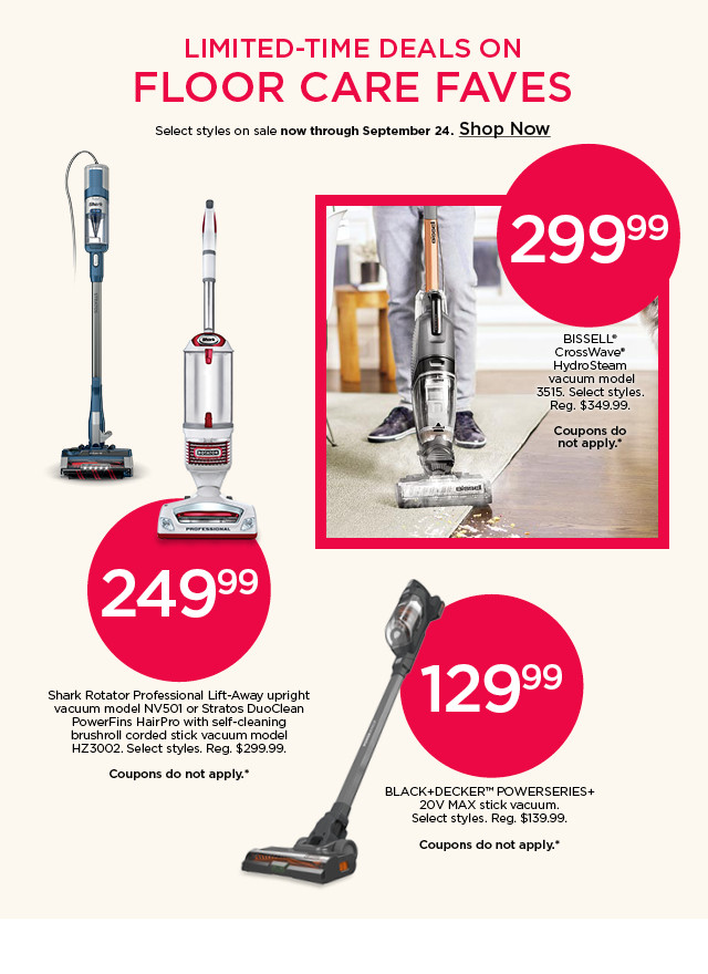 299.99 BISSELL vacuum. 249.99 Shark upright vacuum. 129.99 BLACK+DECKER stick vacuum. Coupons do not apply. Shop limited-time deals on floor care.