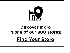 discover more in one of our 800 stores. find your store.