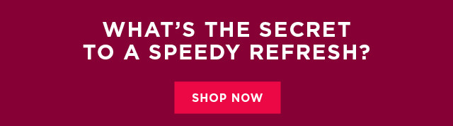 What's the secret to a speedy refresh? Shop now.