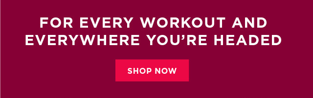 for every workout and everywhere you're headed. shop now. 