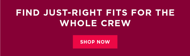 find just-right fits for the whole crew. shop now. 