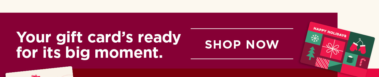 your gift card's ready for its big moment. shop now.