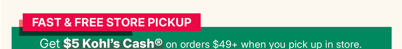 fast and free store pickup. get $5 kohl's cash on orders $49 and more when you pick up in store.